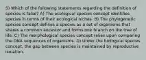 5) Which of the following statements regarding the definition of species is false? A) The ecological species concept identifies species in terms of their ecological niches. B) The phylogenetic species concept defines a species as a set of organisms that shares a common ancestor and forms one branch on the tree of life. C) The morphological species concept relies upon comparing the DNA sequences of organisms. D) Under the biological species concept, the gap between species is maintained by reproductive isolation.