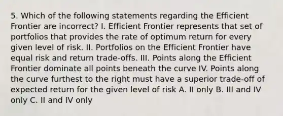 5. Which of the following statements regarding the Efficient Frontier are incorrect? I. Efficient Frontier represents that set of portfolios that provides the rate of optimum return for every given level of risk. II. Portfolios on the Efficient Frontier have equal risk and return trade-offs. III. Points along the Efficient Frontier dominate all points beneath the curve IV. Points along the curve furthest to the right must have a superior trade-off of expected return for the given level of risk A. II only B. III and IV only C. II and IV only