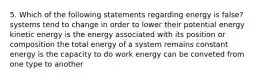 5. Which of the following statements regarding energy is false? systems tend to change in order to lower their potential energy kinetic energy is the energy associated with its position or composition the total energy of a system remains constant energy is the capacity to do work energy can be conveted from one type to another