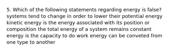 5. Which of the following statements regarding energy is false? systems tend to change in order to lower their potential energy kinetic energy is the energy associated with its position or composition the total energy of a system remains constant energy is the capacity to do work energy can be conveted from one type to another