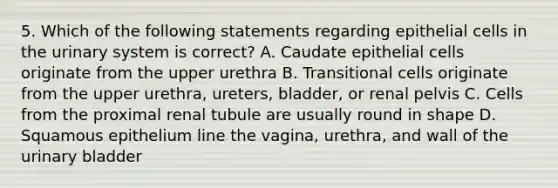 5. Which of the following statements regarding epithelial cells in the urinary system is correct? A. Caudate epithelial cells originate from the upper urethra B. Transitional cells originate from the upper urethra, ureters, bladder, or renal pelvis C. Cells from the proximal renal tubule are usually round in shape D. Squamous epithelium line the vagina, urethra, and wall of the urinary bladder