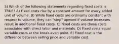 5) Which of the following statements regarding fixed costs is TRUE? A) Fixed costs rise by a constant amount for every added unit of volume. B) While fixed costs are ordinarily constant with respect to volume, they can "step" upward if volume increases result in additional fixed costs. C) Fixed costs are those costs associated with direct labor and materials. D) Fixed costs equal variable costs at the break-even point. E) Fixed cost is the difference between selling price and variable cost.