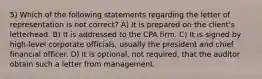 5) Which of the following statements regarding the letter of representation is not correct? A) It is prepared on the client's letterhead. B) It is addressed to the CPA firm. C) It is signed by high-level corporate officials, usually the president and chief financial officer. D) It is optional, not required, that the auditor obtain such a letter from management.