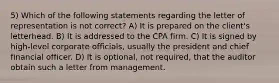 5) Which of the following statements regarding the letter of representation is not correct? A) It is prepared on the client's letterhead. B) It is addressed to the CPA firm. C) It is signed by high-level corporate officials, usually the president and chief financial officer. D) It is optional, not required, that the auditor obtain such a letter from management.