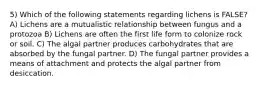 5) Which of the following statements regarding lichens is FALSE? A) Lichens are a mutualistic relationship between fungus and a protozoa B) Lichens are often the first life form to colonize rock or soil. C) The algal partner produces carbohydrates that are absorbed by the fungal partner. D) The fungal partner provides a means of attachment and protects the algal partner from desiccation.