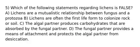 5) Which of the following statements regarding lichens is FALSE? A) Lichens are a mutualistic relationship between fungus and a protozoa B) Lichens are often the first life form to colonize rock or soil. C) The algal partner produces carbohydrates that are absorbed by the fungal partner. D) The fungal partner provides a means of attachment and protects the algal partner from desiccation.