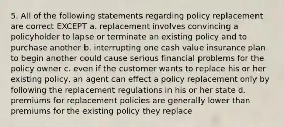 5. All of the following statements regarding policy replacement are correct EXCEPT a. replacement involves convincing a policyholder to lapse or terminate an existing policy and to purchase another b. interrupting one cash value insurance plan to begin another could cause serious financial problems for the policy owner c. even if the customer wants to replace his or her existing policy, an agent can effect a policy replacement only by following the replacement regulations in his or her state d. premiums for replacement policies are generally lower than premiums for the existing policy they replace