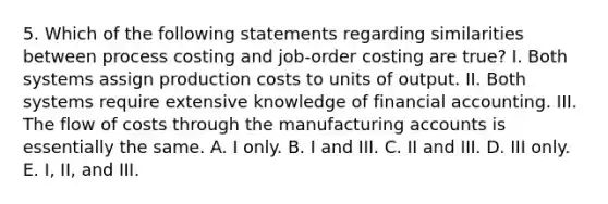 5. Which of the following statements regarding similarities between process costing and job-order costing are true? I. Both systems assign production costs to units of output. II. Both systems require extensive knowledge of financial accounting. III. The flow of costs through the manufacturing accounts is essentially the same. A. I only. B. I and III. C. II and III. D. III only. E. I, II, and III.