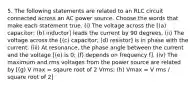 5. The following statements are related to an RLC circuit connected across an AC power source. Choose the words that make each statement true. (i) The voltage across the [(a) capacitor; (b) inductor] leads the current by 90 degrees. (ii) The voltage across the [(c) capacitor; (d) resistor] is in phase with the current. (iii) At resonance, the phase angle between the current and the voltage [(e) is 0; (f) depends on frequency f]. (iv) The maximum and rms voltages from the power source are related by [(g) V max = sqaure root of 2 Vrms; (h) Vmax = V rms / square root of 2]