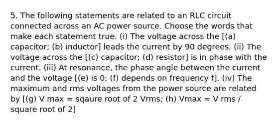 5. The following statements are related to an RLC circuit connected across an AC power source. Choose the words that make each statement true. (i) The voltage across the [(a) capacitor; (b) inductor] leads the current by 90 degrees. (ii) The voltage across the [(c) capacitor; (d) resistor] is in phase with the current. (iii) At resonance, the phase angle between the current and the voltage [(e) is 0; (f) depends on frequency f]. (iv) The maximum and rms voltages from the power source are related by [(g) V max = sqaure root of 2 Vrms; (h) Vmax = V rms / square root of 2]