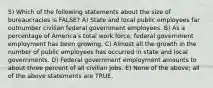 5) Which of the following statements about the size of bureaucracies is FALSE? A) State and local public employees far outnumber civilian federal government employees. B) As a percentage of Americaʹs total work force, federal government employment has been growing. C) Almost all the growth in the number of public employees has occurred in state and local governments. D) Federal government employment amounts to about three percent of all civilian jobs. E) None of the above; all of the above statements are TRUE.