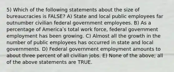 5) Which of the following statements about the size of bureaucracies is FALSE? A) State and local public employees far outnumber civilian federal government employees. B) As a percentage of Americaʹs total work force, federal government employment has been growing. C) Almost all the growth in the number of public employees has occurred in state and local governments. D) Federal government employment amounts to about three percent of all civilian jobs. E) None of the above; all of the above statements are TRUE.