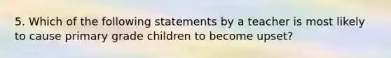 5. Which of the following statements by a teacher is most likely to cause primary grade children to become upset?