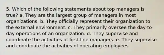 5. Which of the following statements about top managers is true? a. They are the largest group of managers in most organizations. b. They officially represent their organization to the external environment. c. They primarily oversee the day-to-day operations of an organization. d. They supervise and coordinate the activities of first-line managers. e. They supervise and coordinate the activities of operating employees