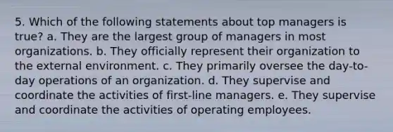 5. Which of the following statements about top managers is true? a. They are the largest group of managers in most organizations. b. They officially represent their organization to the external environment. c. They primarily oversee the day-to-day operations of an organization. d. They supervise and coordinate the activities of first-line managers. e. They supervise and coordinate the activities of operating employees.