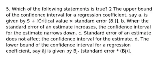 5. Which of the following statements is true? 2 The upper bound of the confidence interval for a regression coefficient, say a. is given by S + [Critical value × standard error (8.)]. b. When the standard error of an estimate increases, the confidence interval for the estimate narrows down. c. Standard error of an estimate does not affect the confidence interval for the estimate. d. The lower bound of the confidence interval for a regression coefficient, say âj is given by Bj- [standard error * (Bj)].