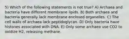 5) Which of the following statements is not true? A) Archaea and bacteria have different membrane lipids. B) Both archaea and bacteria generally lack membrane enclosed organelles. C) The cell walls of archaea lack peptidoglycan. D) Only bacteria have histones associated with DNA. E) Only some archaea use CO2 to oxidize H2, releasing methane.