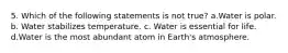 5. Which of the following statements is not true? a.Water is polar. b. Water stabilizes temperature. c. Water is essential for life. d.Water is the most abundant atom in Earth's atmosphere.