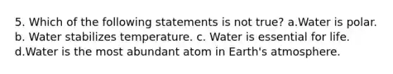 5. Which of the following statements is not true? a.Water is polar. b. Water stabilizes temperature. c. Water is essential for life. d.Water is the most abundant atom in Earth's atmosphere.