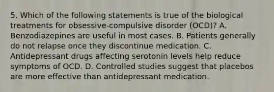 5. Which of the following statements is true of the biological treatments for obsessive-compulsive disorder (OCD)? A. Benzodiazepines are useful in most cases. B. Patients generally do not relapse once they discontinue medication. C. Antidepressant drugs affecting serotonin levels help reduce symptoms of OCD. D. Controlled studies suggest that placebos are more effective than antidepressant medication.