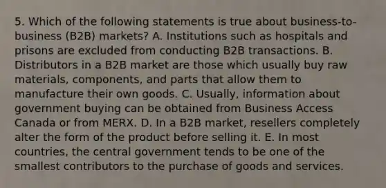 5. Which of the following statements is true about business-to-business (B2B) markets? A. Institutions such as hospitals and prisons are excluded from conducting B2B transactions. B. Distributors in a B2B market are those which usually buy raw materials, components, and parts that allow them to manufacture their own goods. C. Usually, information about government buying can be obtained from Business Access Canada or from MERX. D. In a B2B market, resellers completely alter the form of the product before selling it. E. In most countries, the central government tends to be one of the smallest contributors to the purchase of goods and services.