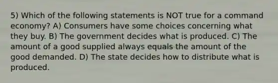 5) Which of the following statements is NOT true for a command economy? A) Consumers have some choices concerning what they buy. B) The government decides what is produced. C) The amount of a good supplied always equals the amount of the good demanded. D) The state decides how to distribute what is produced.