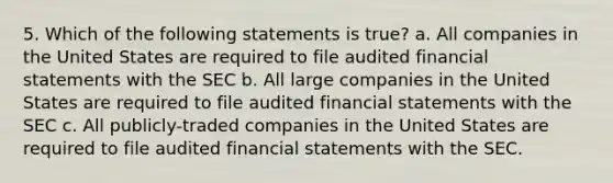 5. Which of the following statements is true? a. All companies in the United States are required to file audited financial statements with the SEC b. All large companies in the United States are required to file audited financial statements with the SEC c. All publicly-traded companies in the United States are required to file audited financial statements with the SEC.