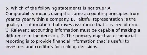 5. Which of the following statements is not true? A. Comparability means using the same accounting principles from year to year within a company. B. Faithful representation is the quality of information that gives assurance that it is free of error. C. Relevant accounting information must be capable of making a difference in the decision. D. The primary objective of financial reporting is to provide financial information that is useful to investors and creditors for making decisions.