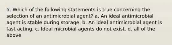 5. Which of the following statements is true concerning the selection of an antimicrobial agent? a. An ideal antimicrobial agent is stable during storage. b. An ideal antimicrobial agent is fast acting. c. Ideal microbial agents do not exist. d. all of the above