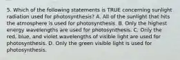 5. Which of the following statements is TRUE concerning sunlight radiation used for photosynthesis? A. All of the sunlight that hits the atmosphere is used for photosynthesis. B. Only the highest energy wavelengths are used for photosynthesis. C. Only the red, blue, and violet wavelengths of visible light are used for photosynthesis. D. Only the green visible light is used for photosynthesis.