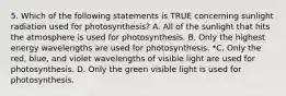 5. Which of the following statements is TRUE concerning sunlight radiation used for photosynthesis? A. All of the sunlight that hits the atmosphere is used for photosynthesis. B. Only the highest energy wavelengths are used for photosynthesis. *C. Only the red, blue, and violet wavelengths of visible light are used for photosynthesis. D. Only the green visible light is used for photosynthesis.