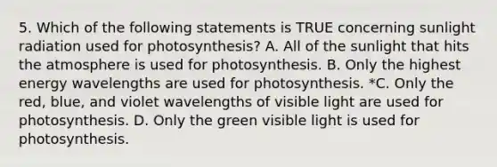 5. Which of the following statements is TRUE concerning sunlight radiation used for photosynthesis? A. All of the sunlight that hits the atmosphere is used for photosynthesis. B. Only the highest energy wavelengths are used for photosynthesis. *C. Only the red, blue, and violet wavelengths of visible light are used for photosynthesis. D. Only the green visible light is used for photosynthesis.