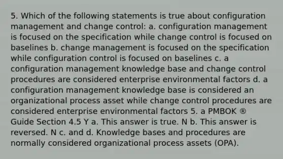 5. Which of the following statements is true about configuration management and change control: a. configuration management is focused on the specification while change control is focused on baselines b. change management is focused on the specification while configuration control is focused on baselines c. a configuration management knowledge base and change control procedures are considered enterprise environmental factors d. a configuration management knowledge base is considered an organizational process asset while change control procedures are considered enterprise environmental factors 5. a PMBOK ® Guide Section 4.5 Y a. This answer is true. N b. This answer is reversed. N c. and d. Knowledge bases and procedures are normally considered organizational process assets (OPA).