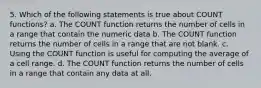 5. Which of the following statements is true about COUNT functions? a. The COUNT function returns the number of cells in a range that contain the numeric data b. The COUNT function returns the number of cells in a range that are not blank. c. Using the COUNT function is useful for computing the average of a cell range. d. The COUNT function returns the number of cells in a range that contain any data at all.