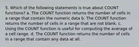 5. Which of the following statements is true about COUNT functions? a. The COUNT function returns the number of cells in a range that contain the numeric data b. The COUNT function returns the number of cells in a range that are not blank. c. Using the COUNT function is useful for computing the average of a cell range. d. The COUNT function returns the number of cells in a range that contain any data at all.