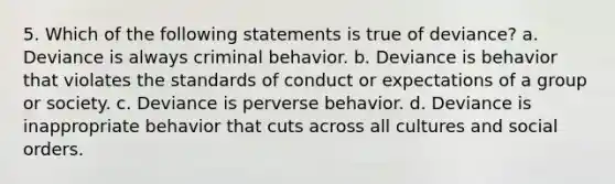 5. Which of the following statements is true of deviance? a. Deviance is always criminal behavior. b. Deviance is behavior that violates the standards of conduct or expectations of a group or society. c. Deviance is perverse behavior. d. Deviance is inappropriate behavior that cuts across all cultures and social orders.