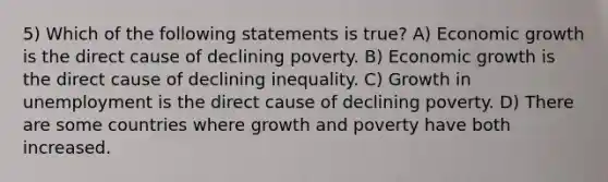 5) Which of the following statements is true? A) Economic growth is the direct cause of declining poverty. B) Economic growth is the direct cause of declining inequality. C) Growth in unemployment is the direct cause of declining poverty. D) There are some countries where growth and poverty have both increased.