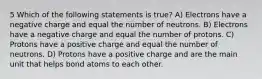 5 Which of the following statements is true? A) Electrons have a negative charge and equal the number of neutrons. B) Electrons have a negative charge and equal the number of protons. C) Protons have a positive charge and equal the number of neutrons. D) Protons have a positive charge and are the main unit that helps bond atoms to each other.