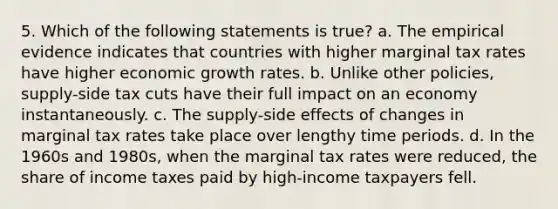 5. Which of the following statements is true? a. The empirical evidence indicates that countries with higher marginal tax rates have higher economic growth rates. b. Unlike other policies, supply-side tax cuts have their full impact on an economy instantaneously. c. The supply-side effects of changes in marginal tax rates take place over lengthy time periods. d. In the 1960s and 1980s, when the marginal tax rates were reduced, the share of income taxes paid by high-income taxpayers fell.