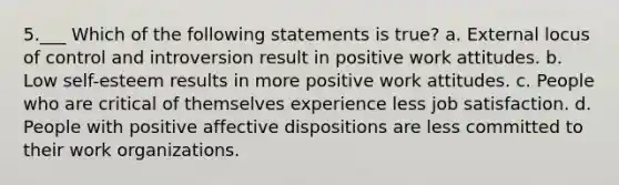 5.___ Which of the following statements is true? a. External locus of control and introversion result in positive work attitudes. b. Low self-esteem results in more positive work attitudes. c. People who are critical of themselves experience less job satisfaction. d. People with positive affective dispositions are less committed to their work organizations.