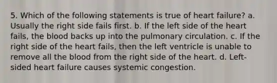 5. Which of the following statements is true of heart failure? a. Usually the right side fails first. b. If the left side of the heart fails, the blood backs up into the pulmonary circulation. c. If the right side of the heart fails, then the left ventricle is unable to remove all the blood from the right side of the heart. d. Left-sided heart failure causes systemic congestion.