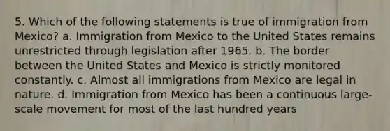 5. Which of the following statements is true of immigration from Mexico? a. Immigration from Mexico to the United States remains unrestricted through legislation after 1965. b. The border between the United States and Mexico is strictly monitored constantly. c. Almost all immigrations from Mexico are legal in nature. d. Immigration from Mexico has been a continuous large-scale movement for most of the last hundred years