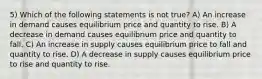 5) Which of the following statements is not true? A) An increase in demand causes equilibrium price and quantity to rise. B) A decrease in demand causes equilibrium price and quantity to fall. C) An increase in supply causes equilibrium price to fall and quantity to rise. D) A decrease in supply causes equilibrium price to rise and quantity to rise.