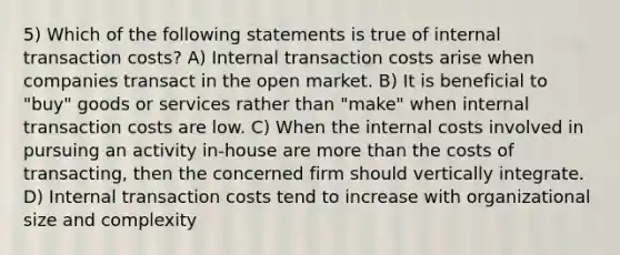 5) Which of the following statements is true of internal transaction costs? A) Internal transaction costs arise when companies transact in the open market. B) It is beneficial to "buy" goods or services rather than "make" when internal transaction costs are low. C) When the internal costs involved in pursuing an activity in-house are <a href='https://www.questionai.com/knowledge/keWHlEPx42-more-than' class='anchor-knowledge'>more than</a> the costs of transacting, then the concerned firm should vertically integrate. D) Internal transaction costs tend to increase with organizational size and complexity