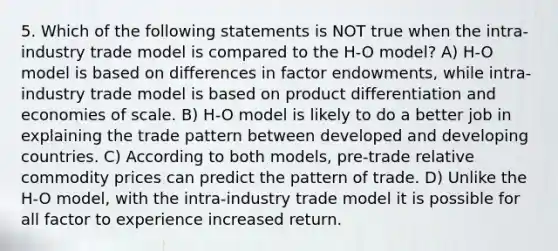 5. Which of the following statements is NOT true when the intra-industry trade model is compared to the H-O model? A) H-O model is based on differences in factor endowments, while intra-industry trade model is based on product differentiation and economies of scale. B) H-O model is likely to do a better job in explaining the trade pattern between developed and developing countries. C) According to both models, pre-trade relative commodity prices can predict the pattern of trade. D) Unlike the H-O model, with the intra-industry trade model it is possible for all factor to experience increased return.