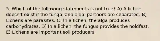 5. Which of the following statements is not true? A) A lichen doesn't exist if the fungal and algal partners are separated. B) Lichens are parasites. C) In a lichen, the alga produces carbohydrates. D) In a lichen, the fungus provides the holdfast. E) Lichens are important soil producers.