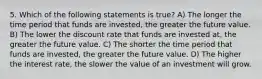 5. Which of the following statements is true? A) The longer the time period that funds are invested, the greater the future value. B) The lower the discount rate that funds are invested at, the greater the future value. C) The shorter the time period that funds are invested, the greater the future value. D) The higher the interest rate, the slower the value of an investment will grow.