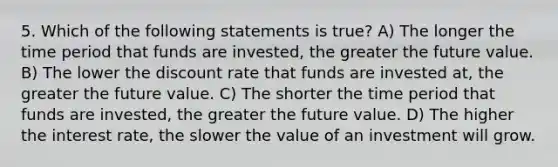 5. Which of the following statements is true? A) The longer the time period that funds are invested, the greater the future value. B) The lower the discount rate that funds are invested at, the greater the future value. C) The shorter the time period that funds are invested, the greater the future value. D) The higher the interest rate, the slower the value of an investment will grow.