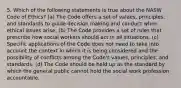 5. Which of the following statements is true about the NASW Code of Ethics? (a) The Code offers a set of values, principles, and standards to guide decision making and conduct when ethical issues arise. (b) The Code provides a set of rules that prescribe how social workers should act in all situations. (c) Specific applications of the Code does not need to take into account the context in which it is being considered and the possibility of conflicts among the Code's values, principles, and standards. (d) The Code should be held up as the standard by which the general public cannot hold the social work profession accountable.