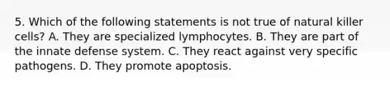 5. Which of the following statements is not true of natural killer cells? A. They are specialized lymphocytes. B. They are part of the innate defense system. C. They react against very specific pathogens. D. They promote apoptosis.